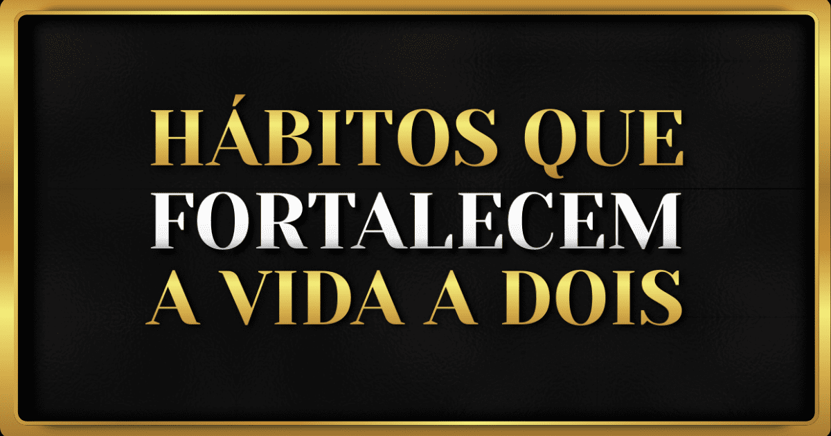 7 Hábitos que Fortalecem Seu Relacionamento