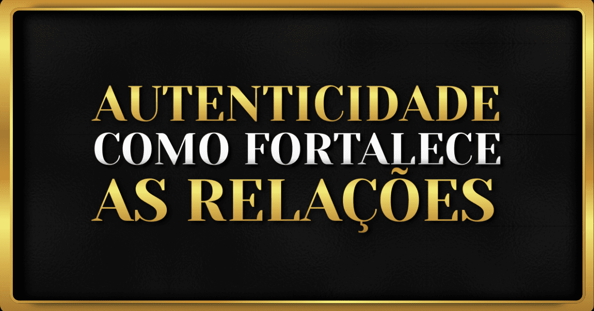 Autenticidade Como Fortalece os Relacionamentos