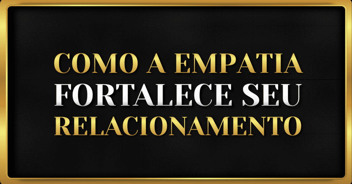 Como a Empatia Fortalece o Seu Relacionamento
